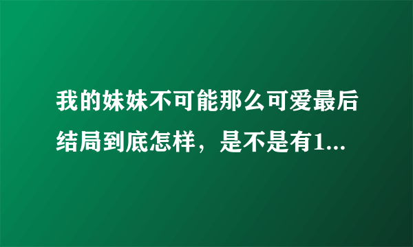 我的妹妹不可能那么可爱最后结局到底怎样，是不是有14•15•16集，男主和他妹到底怎样了