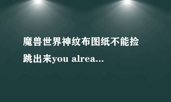 魔兽世界神纹布图纸不能捡 跳出来you already have the maximum amount of that item aborring 为什么 急