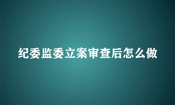 纪委监委立案审查后怎么做