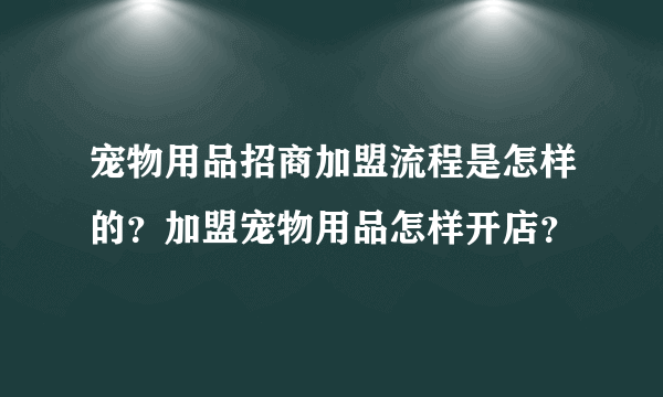 宠物用品招商加盟流程是怎样的？加盟宠物用品怎样开店？