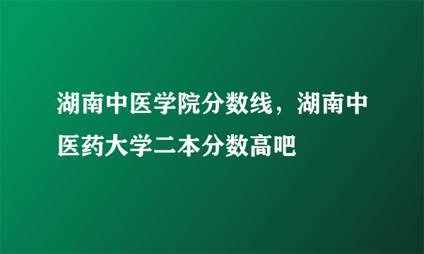 湖南中医学院分数线，湖南中医药大学二本分数高吧