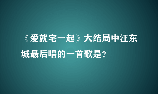 《爱就宅一起》大结局中汪东城最后唱的一首歌是？