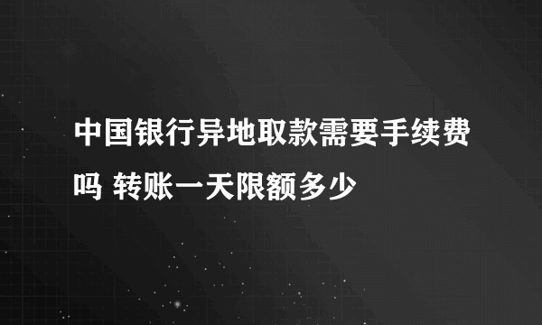 中国银行异地取款需要手续费吗 转账一天限额多少