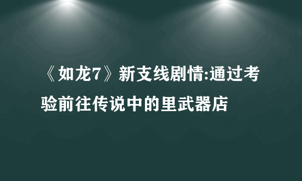 《如龙7》新支线剧情:通过考验前往传说中的里武器店