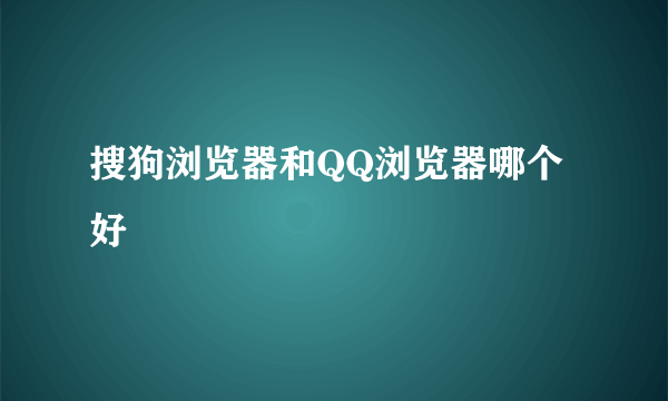 搜狗浏览器和QQ浏览器哪个好