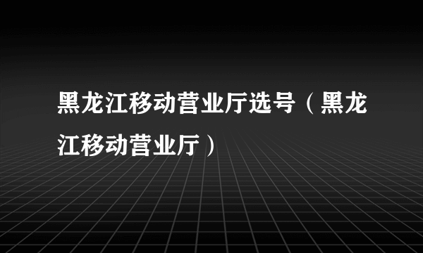 黑龙江移动营业厅选号（黑龙江移动营业厅）