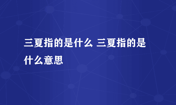 三夏指的是什么 三夏指的是什么意思