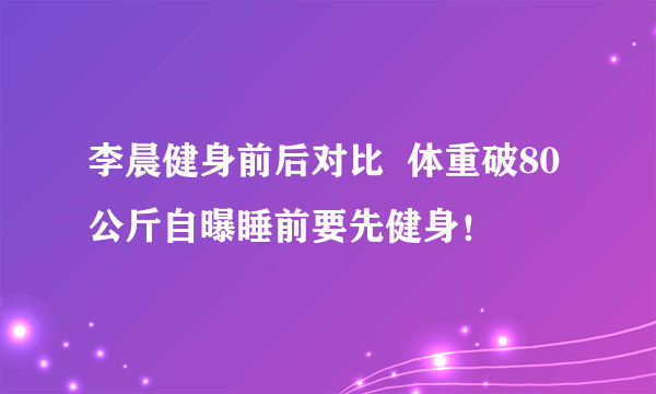 李晨健身前后对比  体重破80公斤自曝睡前要先健身！