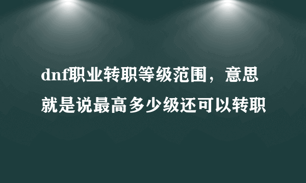 dnf职业转职等级范围，意思就是说最高多少级还可以转职