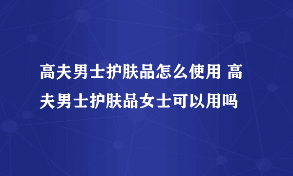 高夫男士护肤品怎么使用 高夫男士护肤品女士可以用吗