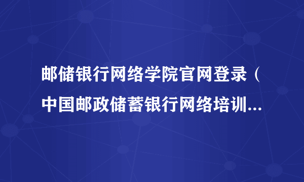 邮储银行网络学院官网登录（中国邮政储蓄银行网络培训学院官网）