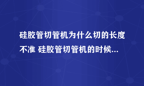 硅胶管切管机为什么切的长度不准 硅胶管切管机的时候往一边跑怎么回事