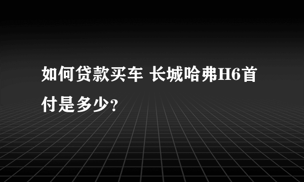 如何贷款买车 长城哈弗H6首付是多少？