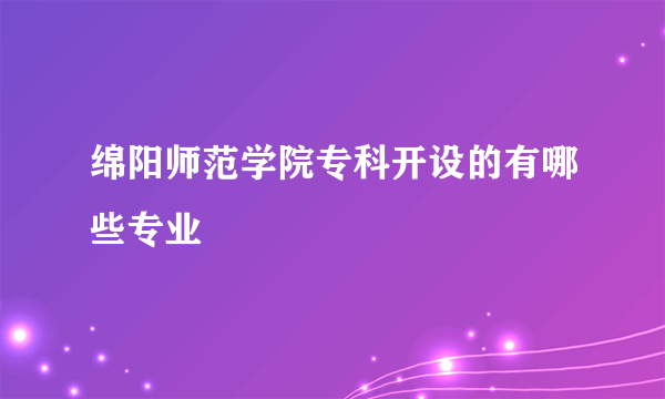 绵阳师范学院专科开设的有哪些专业