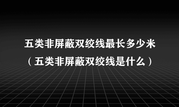 五类非屏蔽双绞线最长多少米（五类非屏蔽双绞线是什么）