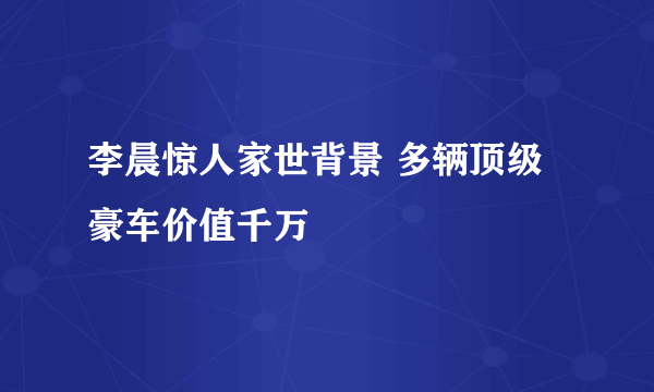 李晨惊人家世背景 多辆顶级豪车价值千万