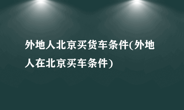 外地人北京买货车条件(外地人在北京买车条件)