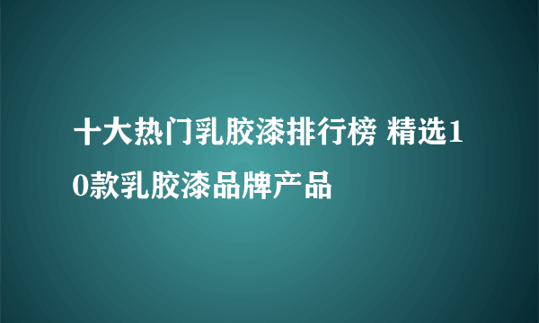 十大热门乳胶漆排行榜 精选10款乳胶漆品牌产品