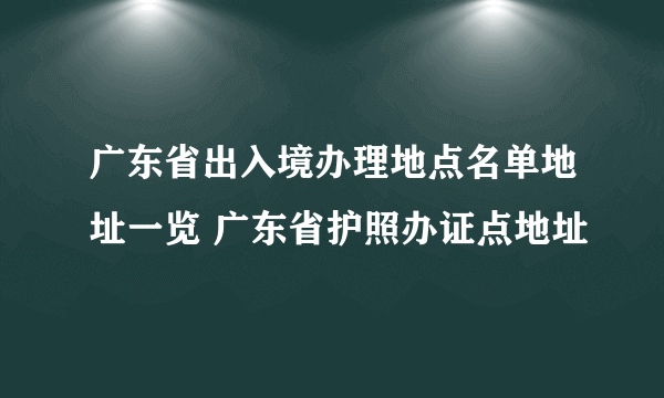 广东省出入境办理地点名单地址一览 广东省护照办证点地址