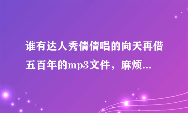 谁有达人秀倩倩唱的向天再借五百年的mp3文件，麻烦发给我一份非常感谢 584794409@qq.com