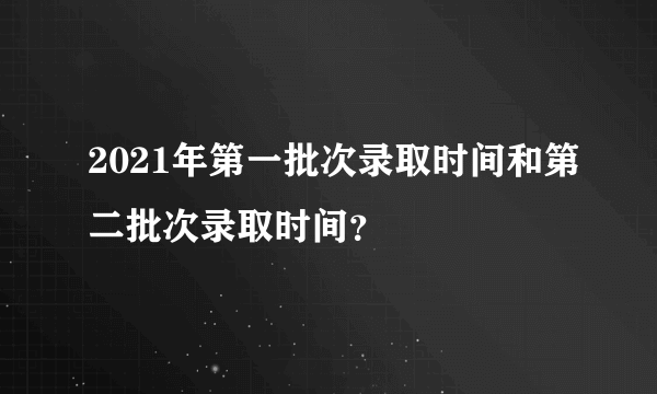 2021年第一批次录取时间和第二批次录取时间？