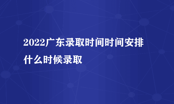 2022广东录取时间时间安排 什么时候录取