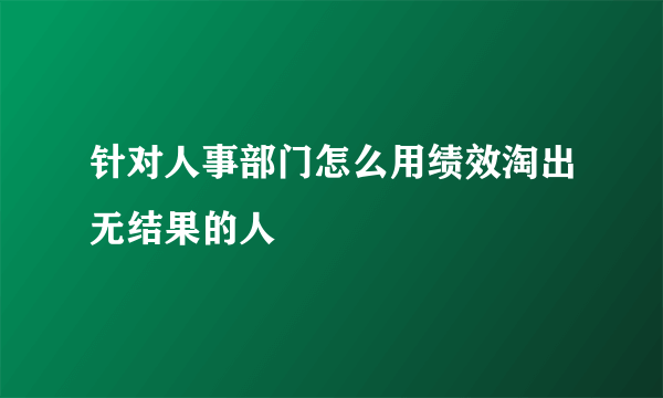 针对人事部门怎么用绩效淘出无结果的人