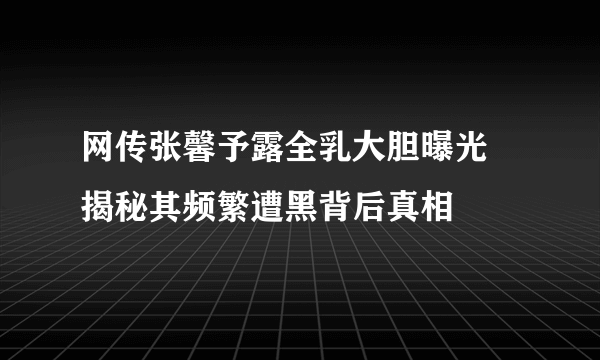 网传张馨予露全乳大胆曝光 揭秘其频繁遭黑背后真相