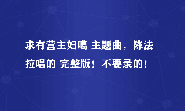 求有营主妇噶 主题曲，陈法拉唱的 完整版！不要录的！