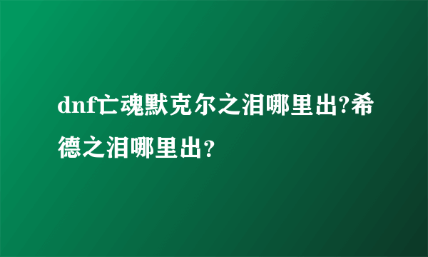 dnf亡魂默克尔之泪哪里出?希德之泪哪里出？