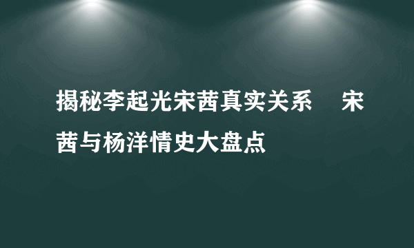 揭秘李起光宋茜真实关系    宋茜与杨洋情史大盘点