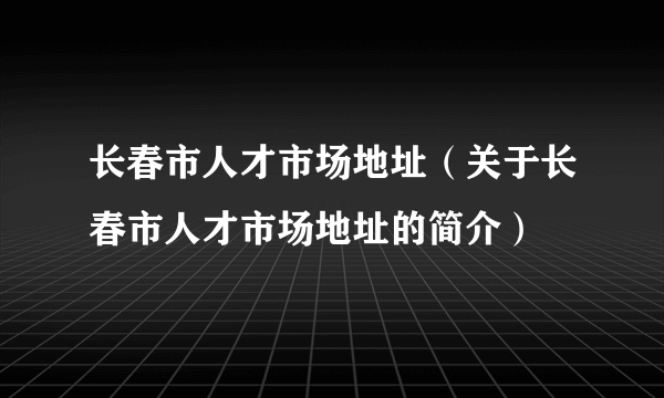 长春市人才市场地址（关于长春市人才市场地址的简介）