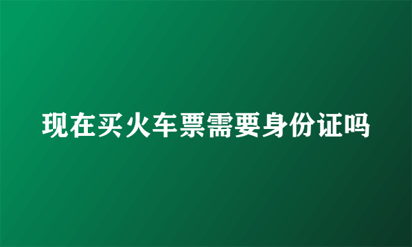 现在买火车票需要身份证吗