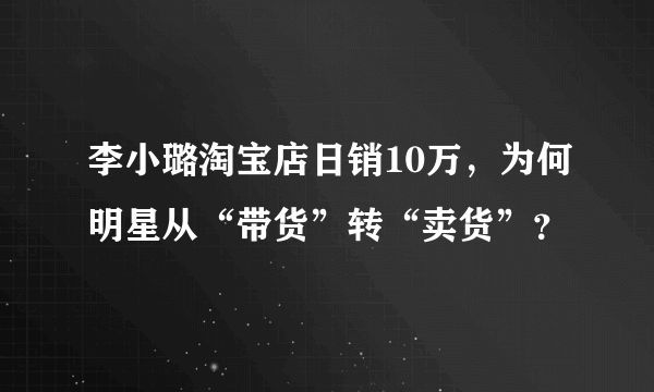 李小璐淘宝店日销10万，为何明星从“带货”转“卖货”？