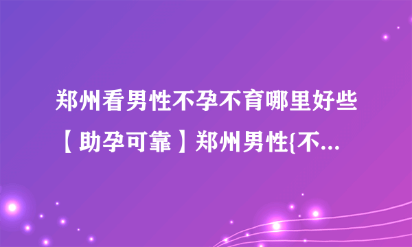 郑州看男性不孕不育哪里好些【助孕可靠】郑州男性{不孕}哪家好