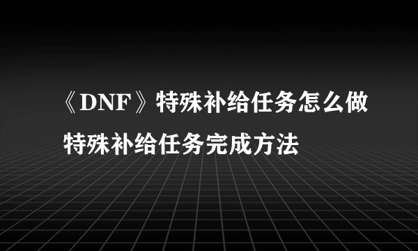 《DNF》特殊补给任务怎么做 特殊补给任务完成方法