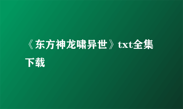 《东方神龙啸异世》txt全集下载