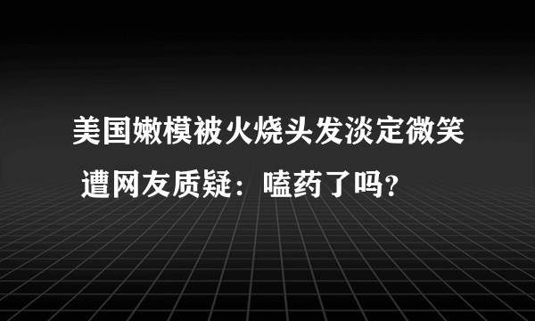 美国嫩模被火烧头发淡定微笑 遭网友质疑：嗑药了吗？