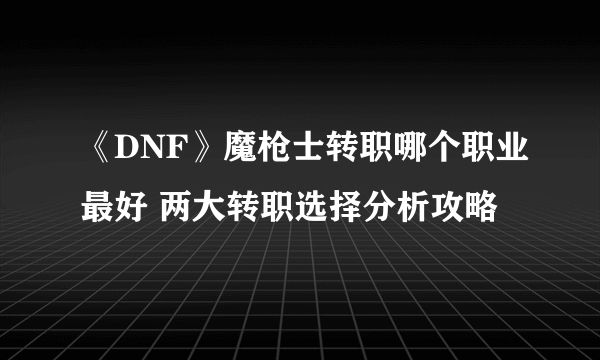 《DNF》魔枪士转职哪个职业最好 两大转职选择分析攻略