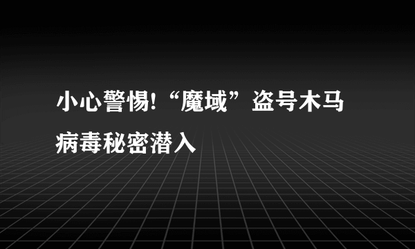 小心警惕!“魔域”盗号木马病毒秘密潜入