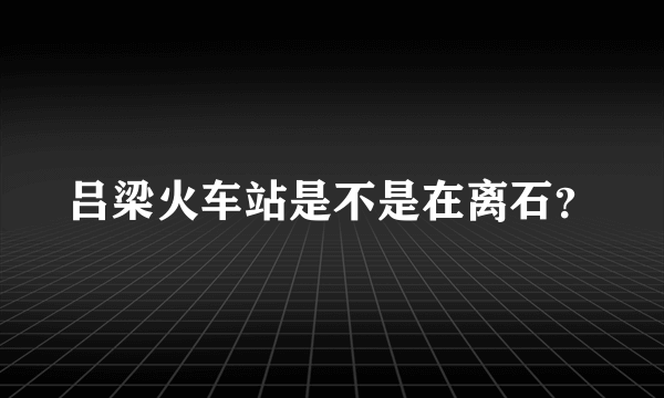 吕梁火车站是不是在离石？