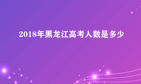 2018年黑龙江高考人数是多少