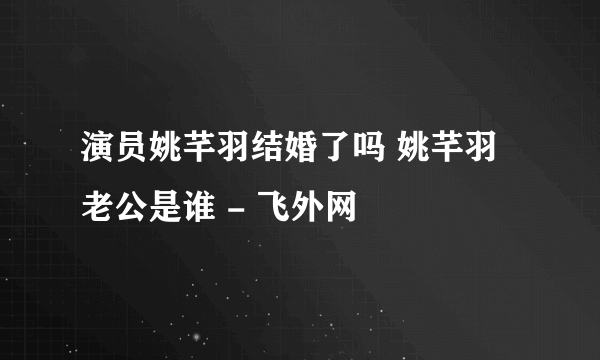 演员姚芊羽结婚了吗 姚芊羽老公是谁 - 飞外网