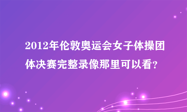 2012年伦敦奥运会女子体操团体决赛完整录像那里可以看？