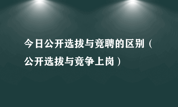 今日公开选拔与竞聘的区别（公开选拔与竞争上岗）