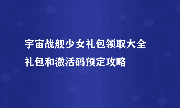 宇宙战舰少女礼包领取大全 礼包和激活码预定攻略