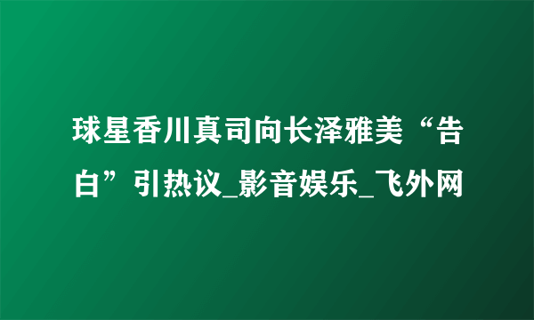 球星香川真司向长泽雅美“告白”引热议_影音娱乐_飞外网