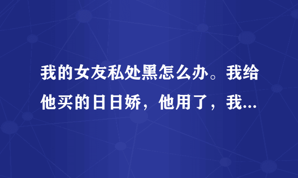 我的女友私处黑怎么办。我给他买的日日娇，他用了，我...