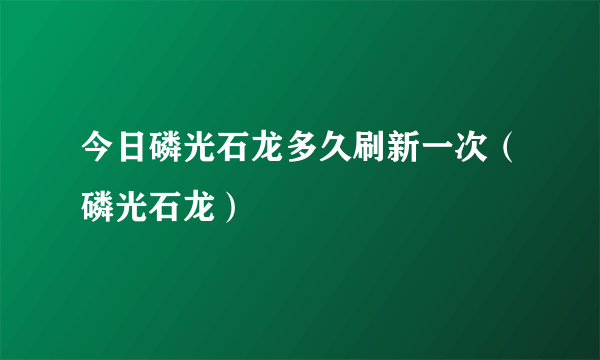 今日磷光石龙多久刷新一次（磷光石龙）