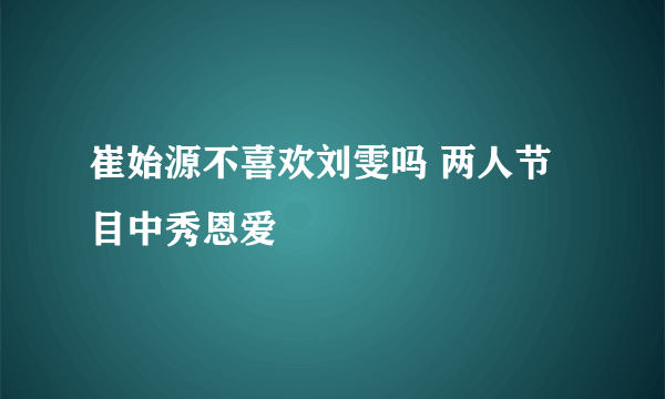 崔始源不喜欢刘雯吗 两人节目中秀恩爱